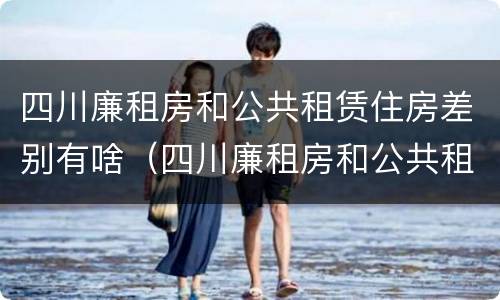 四川廉租房和公共租赁住房差别有啥（四川廉租房和公共租赁住房差别有啥不一样）