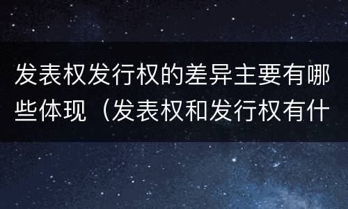 发表权发行权的差异主要有哪些体现（发表权和发行权有什么区别）