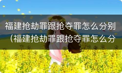 福建抢劫罪跟抢夺罪怎么分别（福建抢劫罪跟抢夺罪怎么分别的）