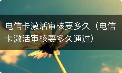 电信卡激活审核要多久（电信卡激活审核要多久通过）
