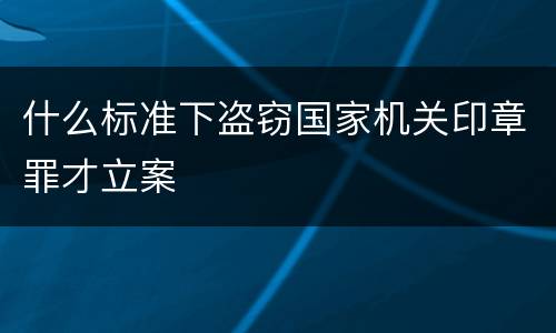 什么标准下盗窃国家机关印章罪才立案