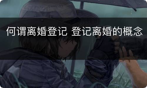 何谓离婚登记 登记离婚的概念