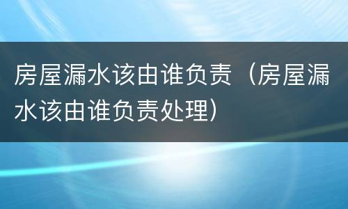 房屋漏水该由谁负责（房屋漏水该由谁负责处理）