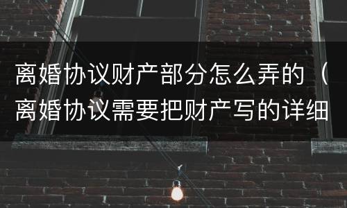 离婚协议财产部分怎么弄的（离婚协议需要把财产写的详细点么）