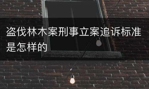 盗伐林木案刑事立案追诉标准是怎样的