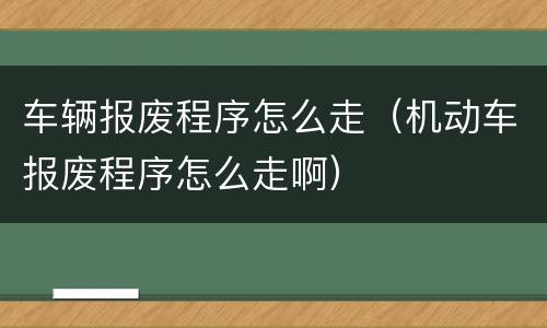 车辆报废程序怎么走（机动车报废程序怎么走啊）