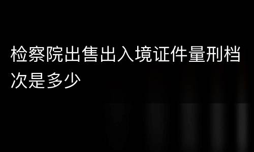 检察院出售出入境证件量刑档次是多少
