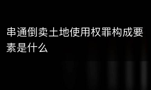串通倒卖土地使用权罪构成要素是什么