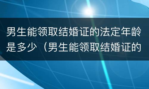 男生能领取结婚证的法定年龄是多少（男生能领取结婚证的法定年龄是多少岁）