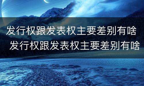 发行权跟发表权主要差别有啥 发行权跟发表权主要差别有啥影响