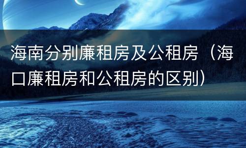 海南分别廉租房及公租房（海口廉租房和公租房的区别）