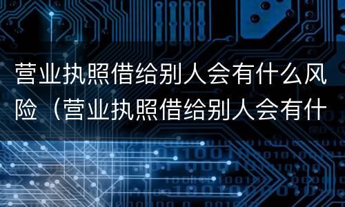 营业执照借给别人会有什么风险（营业执照借给别人会有什么风险呢）