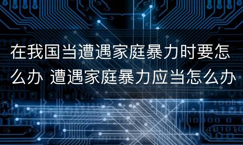 在我国当遭遇家庭暴力时要怎么办 遭遇家庭暴力应当怎么办
