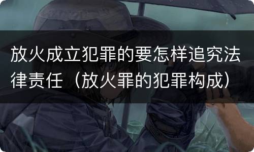 放火成立犯罪的要怎样追究法律责任（放火罪的犯罪构成）