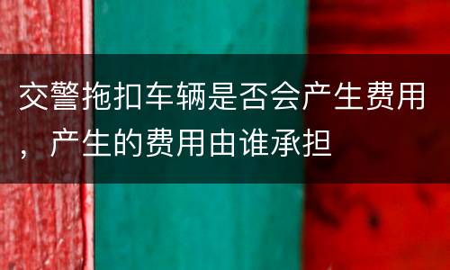 交警拖扣车辆是否会产生费用，产生的费用由谁承担