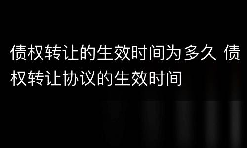 债权转让的生效时间为多久 债权转让协议的生效时间