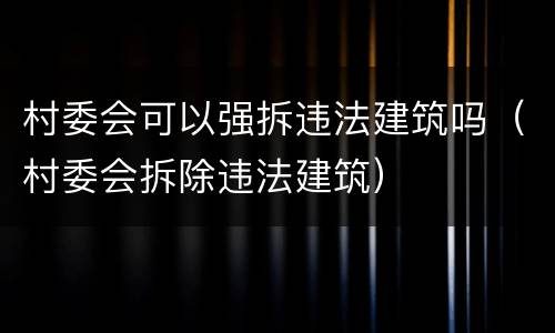 村委会可以强拆违法建筑吗（村委会拆除违法建筑）