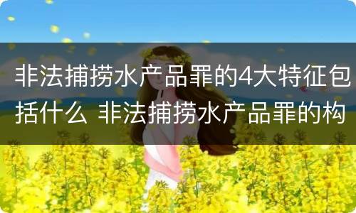 非法捕捞水产品罪的4大特征包括什么 非法捕捞水产品罪的构成要件