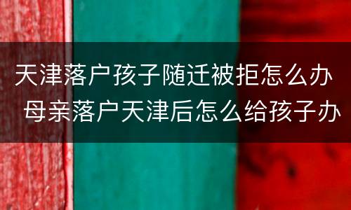 天津落户孩子随迁被拒怎么办 母亲落户天津后怎么给孩子办随迁