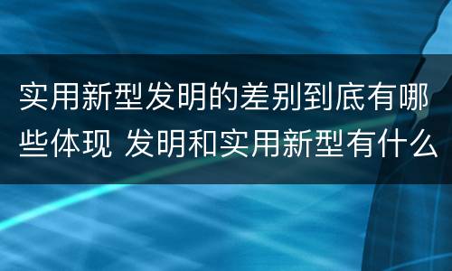实用新型发明的差别到底有哪些体现 发明和实用新型有什么区别