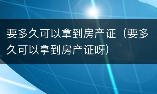 要多久可以拿到房产证（要多久可以拿到房产证呀）