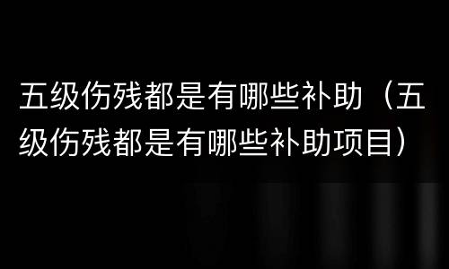 五级伤残都是有哪些补助（五级伤残都是有哪些补助项目）
