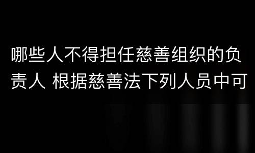 哪些人不得担任慈善组织的负责人 根据慈善法下列人员中可以担任慈善组织负责人的是