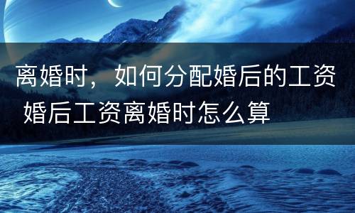 离婚时，如何分配婚后的工资 婚后工资离婚时怎么算