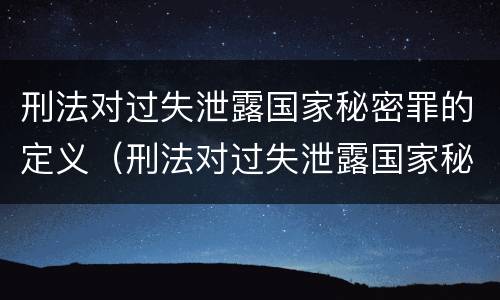 刑法对过失泄露国家秘密罪的定义（刑法对过失泄露国家秘密罪的定义是什么）