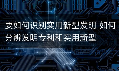 要如何识别实用新型发明 如何分辨发明专利和实用新型