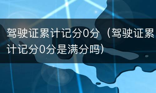 驾驶证累计记分0分（驾驶证累计记分0分是满分吗）