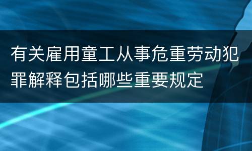 有关雇用童工从事危重劳动犯罪解释包括哪些重要规定
