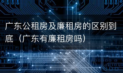 广东公租房及廉租房的区别到底（广东有廉租房吗）