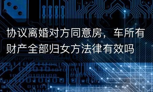 协议离婚对方同意房，车所有财产全部归女方法律有效吗