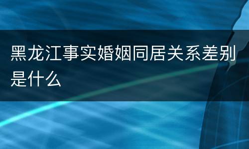 黑龙江事实婚姻同居关系差别是什么
