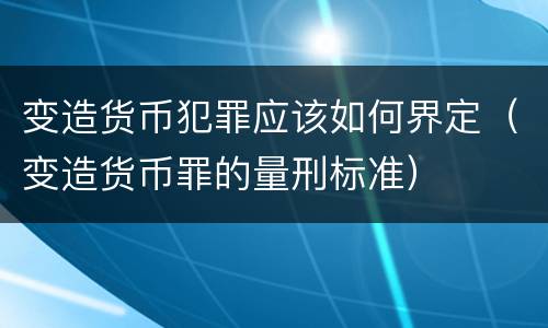 变造货币犯罪应该如何界定（变造货币罪的量刑标准）