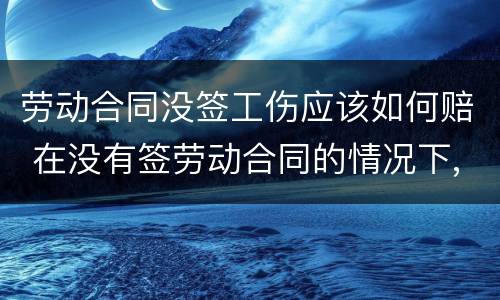 劳动合同没签工伤应该如何赔 在没有签劳动合同的情况下,工伤要赔钱吗