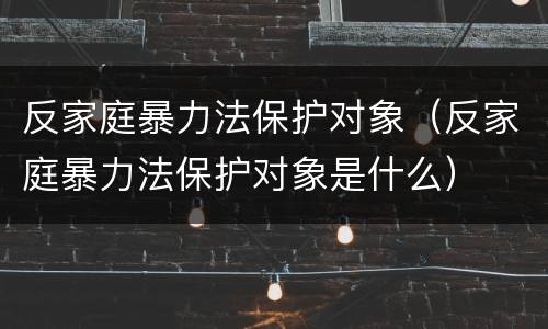 反家庭暴力法保护对象（反家庭暴力法保护对象是什么）