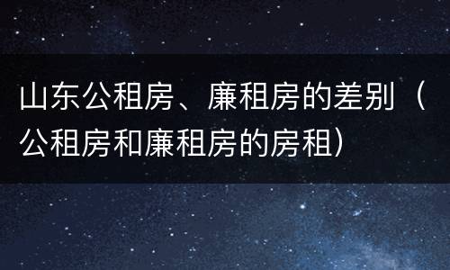 山东公租房、廉租房的差别（公租房和廉租房的房租）