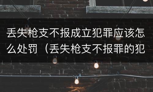 丢失枪支不报成立犯罪应该怎么处罚（丢失枪支不报罪的犯罪主体）