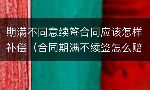 期满不同意续签合同应该怎样补偿（合同期满不续签怎么赔偿）