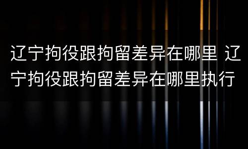 辽宁拘役跟拘留差异在哪里 辽宁拘役跟拘留差异在哪里执行