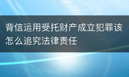 背信运用受托财产成立犯罪该怎么追究法律责任