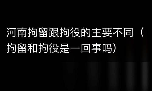 河南拘留跟拘役的主要不同（拘留和拘役是一回事吗）