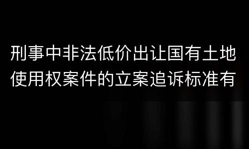 刑事中非法低价出让国有土地使用权案件的立案追诉标准有怎样的规定