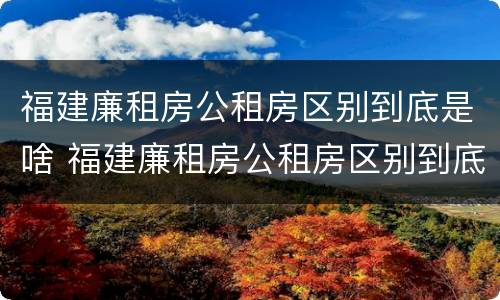 福建廉租房公租房区别到底是啥 福建廉租房公租房区别到底是啥呢