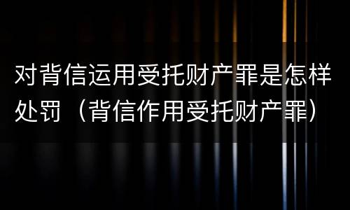 对背信运用受托财产罪是怎样处罚（背信作用受托财产罪）