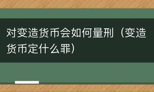 对变造货币会如何量刑（变造货币定什么罪）