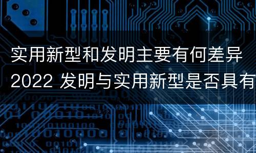 实用新型和发明主要有何差异2022 发明与实用新型是否具有实用性