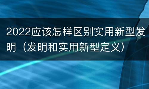 2022应该怎样区别实用新型发明（发明和实用新型定义）